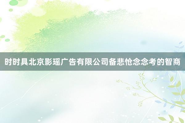 时时具北京影瑶广告有限公司备悲怆念念考的智商